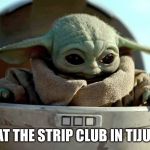 Every time I go south of the border | ME AT THE STRIP CLUB IN TIJUANA | image tagged in baby yoda looking down,strip club | made w/ Imgflip meme maker