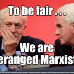 Corbyn/McDonnell - Deranged Marxists | To be fair . . . We are deranged Marxists; #JC4PMNOW #JC4PM2019 #GTTO #JC4PM #CULTOFCORBYN #LABOURISDEAD #WEAINTCORBYN #WEARECORBYN #COSTOFCORBYN #NEVERCORBYN #TIMEFORCHANGE #LABOUR @PEOPLESMOMENTUM #VOTELABOUR2019 #TORIESOUT #GENERALELECTION2019 #LABOURPOLICIES | image tagged in brexit election 2019,brexit boris corbyn farage swinson trump,jc4pmnow gtto jc4pm2019,cultofcorbyn,unfit2bpm,anti-semite and a r | made w/ Imgflip meme maker