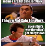 NEW TEMPLATE!!! Maybe? | Many of MamaTriedRob's latest memes are Not Safe For Walk. They're Not Safe For Work. I guess that's why they didn't get many views. | image tagged in baseketball squeak unlikely psych-out or bad pun | made w/ Imgflip meme maker
