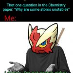 I'm like a radioistope. I'm unstable. | Litteraly no-one:; That one question in the Chemistry paper: "Why are some atoms unstable?"; Me:; I dunno. I'm not stable either (in terms of sanity, that is.) | image tagged in i guess i'll blaze the blaziken,chemistry,school,sanity,insane | made w/ Imgflip meme maker