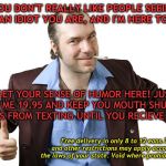 sleazy sales guy | YOU DON'T REALLY LIKE PEOPLE SEEING WHAT AN IDIOT YOU ARE, AND I'M HERE TO HELP. GET YOUR SENSE OF HUMOR HERE! JUST SEND ME 19.95 AND KEEP YOU MOUTH SHUT AND FINGERS FROM TEXTING UNTIL YOU RECIEVE YOURS. Free delivery in only 8 to 12 eons.Taxes and other restrictions may apply according to  the laws of your state. Void where prohibited by law. | image tagged in sleazy sales guy | made w/ Imgflip meme maker