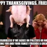 Friends Thanksgiving | HAPPY THANKSGIVINGS, FRIENDS; REGARDLESS IF WE AGREE ON POLITICS OR NOT, WISHING YOU AND YOUR FAMILY/FRIENDS A GREAT DAY | image tagged in friends thanksgiving | made w/ Imgflip meme maker