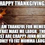 Happy Thanksgiving | HAPPY THANKGIVING. I AM THANKFUL FOR MEMES THAT MAKE ME LAUGH.  THE REST ARE CRAPPY JUNK MEMES THAT ONLY YO FAT MOMMA LAUGHS AT. | image tagged in happy thanksgiving | made w/ Imgflip meme maker