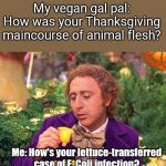 Post-Thanksgiving vegan jibe | My vegan gal pal: How was your Thanksgiving maincourse of animal flesh? Me: How's your lettuce-transferred case of E. Coli infection? | image tagged in wonka 1,vegans,vegans do everthing better even fart,romaine lettuce,e coli | made w/ Imgflip meme maker