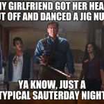 Ash Vs Evil Dead | MY GIRLFRIEND GOT HER HEAD CUT OFF AND DANCED A JIG NUDE; YA KNOW, JUST A TYPICAL SAUTERDAY NIGHT | image tagged in ash vs evil dead | made w/ Imgflip meme maker