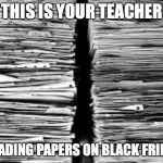 Stack of paper | THIS IS YOUR TEACHER; GRADING PAPERS ON BLACK FRIDAY | image tagged in stack of paper | made w/ Imgflip meme maker