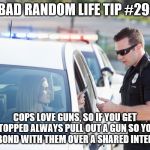 Cop pulls over woman | BAD RANDOM LIFE TIP #29:; COPS LOVE GUNS, SO IF YOU GET STOPPED ALWAYS PULL OUT A GUN SO YOU CAN BOND WITH THEM OVER A SHARED INTEREST. | image tagged in cop pulls over woman | made w/ Imgflip meme maker