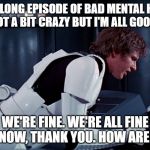 Fine Mental Health | HAD A LONG EPISODE OF BAD MENTAL HEALTH AND GOT A BIT CRAZY BUT I'M ALL GOOD NOW; WE'RE FINE. WE'RE ALL FINE HERE NOW, THANK YOU. HOW ARE YOU? | image tagged in han solo we're all fine here now | made w/ Imgflip meme maker