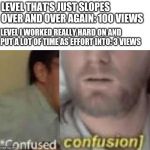 Confused confusion | LEVEL THAT'S JUST SLOPES OVER AND OVER AGAIN: 100 VIEWS; LEVEL I WORKED REALLY HARD ON AND PUT A LOT OF TIME AS EFFORT INTO: 3 VIEWS | image tagged in confused confusion | made w/ Imgflip meme maker