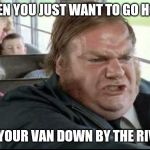 Chris Farley Bus Driver | WHEN YOU JUST WANT TO GO HOME; TO YOUR VAN DOWN BY THE RIVER | image tagged in chris farley bus driver | made w/ Imgflip meme maker