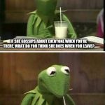 Kermit drinking milk | IF SHE GOSSIPS ABOUT EVERYONE WHEN YOU'RE THERE, WHAT DO YOU THINK SHE DOES WHEN YOU LEAVE? ...HMMM, MAYBE IT IS JUST ME. | image tagged in kermit drinking milk | made w/ Imgflip meme maker