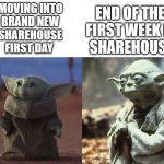 Baby Yoda Old Yoda | MOVING INTO
BRAND NEW
SHAREHOUSE
FIRST DAY; END OF THE 
FIRST WEEK IN
SHAREHOUSE | image tagged in baby yoda old yoda | made w/ Imgflip meme maker