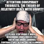 I think its time we ban folks from using the phrase "the theory of relativity proves it" when describing conspiracies. | ATTENTION CONSPIRACY THEORISTS. THE THEORY OF RELATIVITY DEALS WITH GRAVITY; PLEASE STOP USING IT WHEN DESCRIBING CROP CIRCLES, FLAT EARTH, FAKE MOON LANDINGS, CONTRAILS, GREY ALIENS, OR THE ILLUMINATI | image tagged in tin foil hatter | made w/ Imgflip meme maker