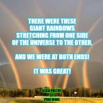 Multiple Rainbows | THERE WERE THESE
GIANT RAINBOWS
STRETCHING FROM ONE SIDE
OF THE UNIVERSE TO THE OTHER,
 
AND WE WERE AT BOTH ENDS!
 
IT WAS GREAT! ALIEN POETRY
BY
PING WINS | image tagged in multiple rainbows | made w/ Imgflip meme maker