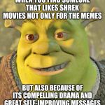 All of them but Shrek the Third | WHEN YOU FIND SOMEONE THAT LIKES SHREK MOVIES NOT ONLY FOR THE MEMES; BUT ALSO BECAUSE OF ITS COMPELLING DRAMA AND GREAT SELF-IMPROVING MESSAGES | image tagged in shrek,movies | made w/ Imgflip meme maker