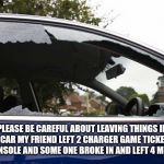 broken car window | PLEASE BE CAREFUL ABOUT LEAVING THINGS IN YOUR CAR MY FRIEND LEFT 2 CHARGER GAME TICKETS ON HIS CONSOLE AND SOME ONE BROKE IN AND LEFT 4 MORE ☠️ | image tagged in broken car window | made w/ Imgflip meme maker