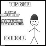 Be Like Bill | THIS IS BILL; BILL MAKES MEMES ON IMGFLIP; HE DOESN’T REPOST, OR ASK FOR UPVOTES; BE LIKE BILL | image tagged in be like bill | made w/ Imgflip meme maker