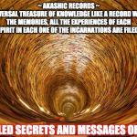 AKASHIC RECORDS | ~ AKASHIC RECORDS ~
 THE UNIVERSAL TREASURE OF KNOWLEDGE LIKE A RECORD WHERE ALL THE MEMORIES, ALL THE EXPERIENCES OF EACH SPIRIT IN EACH ONE OF THE INCARNATIONS ARE FILED; UNVEILED SECRETS AND MESSAGES OF LIGHT | image tagged in akashic records | made w/ Imgflip meme maker