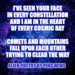 Astrology | I'VE SEEN YOUR FACE
IN EVERY CONSTELLATION
AND I AM IN THE HEART
OF EVERY COSMIC RAY
 
COMETS AND MOUNTAINS
FALL UPON EACH OTHER
TRYING TO CLEAR THE WAY; ALIEN POETRY BY PING WINS | image tagged in astrology | made w/ Imgflip meme maker