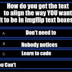 Still the Newbie | How do you get the text to align the way YOU want it to be in Imgflip text boxes? Don't need to



     
        Nobody notices; Learn to code
 
      You Can't | image tagged in who wants to be a millionaire question,imgflip | made w/ Imgflip meme maker