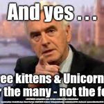 Labour/McDonnell - And yes . . . | And yes . . . Free kittens & Unicorns 
for the many - not the few; #JC4PMNOW #jc4pm2019 #gtto #jc4pm #cultofcorbyn #labourisdead #weaintcorbyn #wearecorbyn #CostofCorbyn #NeverCorbyn #Unfit2bPM #Labour #ChangeIsComing #votelabour2019 #toriesout #generalElection2019 #labourpolicies | image tagged in brexit election 2019,brexit boris corbyn farage swinson trump,jc4pmnow gtto jc4pm2019,cultofcorbyn,corbyn unfit2bpm,momentum stu | made w/ Imgflip meme maker