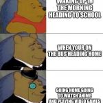 Standard, Posh, Poshest | WAKING UP IN THE MORNING HEADING TO SCHOOL; WHEN YOUR ON THE BUS HEADING HOME; GOING HOME GOING TO WATCH ANIME AND PLAYING VIDEO GAMES | image tagged in standard posh poshest | made w/ Imgflip meme maker