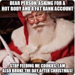 Santa | DEAR PERSON, ASKING FOR A HOT BODY AND A FAT BANK ACCOUNT; STOP FEEDING ME COOKIES, I AM ALSO BROKE THE DAY AFTER CHRISTMAS! | image tagged in santa | made w/ Imgflip meme maker