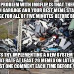 What a clusterfrack | THE PROBLEM WITH IMGFLIP IS THAT THERE IS TOO MUCH GARBAGE AND YOUR BEST MEME STAYS ON THE NEWEST PAGE FOR ALL OF FIVE MINUTES BEFORE BEING BURIED; SO LET'S TRY IMPLEMENTING A NEW SYSTEM WHERE YOU MUST RATE AT LEAST 20 MEMES ON LATEST PAGES 1-10 AND POST ONE COMMENT EACH TIME BEFORE YOU SUBMIT. | image tagged in chaos parking | made w/ Imgflip meme maker