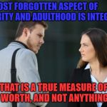 Character.  And I don't mean Fictional Persona. | THE MOST FORGOTTEN ASPECT OF MATURITY AND ADULTHOOD IS INTEGRITY; THAT IS A TRUE MEASURE OF YOUR WORTH, AND NOT ANYTHING ELSE. | image tagged in man woman hate,adulting,men,women,character,memes | made w/ Imgflip meme maker