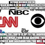 Lib mainstream media | BEYOND DECIDED VIRTUE
THE MAINSTREAM MEDIA IS IN NO WAY OBLIGATED TO TELL THE TRUTH
IT IS AN ENTERTAINMENT INDUSTRY JUST LIKE HOLLYWOOD; SPEAKING THE TRUTH IS UP TO THE INDIVIDUAL
THE SOONER YOU WRAP YOUR HEAD AROUND THIS CONCEPT
THE LESS STRESS AND AGGRAVATION YOU WILL HAVE IN LIFE | image tagged in lib mainstream media | made w/ Imgflip meme maker
