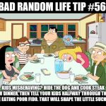 American Dad; Smith Family Dinner | BAD RANDOM LIFE TIP #56:; KIDS MISBEHAVING? HIDE THE DOG AND COOK STEAK FOR DINNER, THEN TELL YOUR KIDS HALFWAY THROUGH THAT THEY'RE EATING POOR FIDO. THAT WILL SHAPE THE LITTLE SUCKERS UP. | image tagged in american dad smith family dinner | made w/ Imgflip meme maker