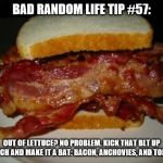 Bacon Sandwich | BAD RANDOM LIFE TIP #57:; OUT OF LETTUCE? NO PROBLEM. KICK THAT BLT UP A NOTCH AND MAKE IT A BAT: BACON, ANCHOVIES, AND TOMATO. | image tagged in bacon sandwich | made w/ Imgflip meme maker