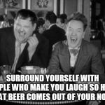 Surround yourself with people who make you laugh | SURROUND YOURSELF WITH PEOPLE WHO MAKE YOU LAUGH SO HARD THAT BEER COMES OUT OF YOUR NOSE. | image tagged in laurel hardy laught,beer out the nose | made w/ Imgflip meme maker