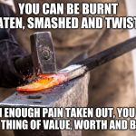 Work it out | YOU CAN BE BURNT BEATEN, SMASHED AND TWISTED; WITH ENOUGH PAIN TAKEN OUT, YOU WILL RISE A THING OF VALUE, WORTH AND BEAUTY | image tagged in anvil blacksmith hammer,work it out,be better,make your own way,stop looking behind you,turn and move forward | made w/ Imgflip meme maker