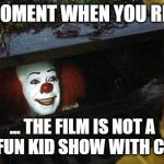 pennywise | THAT MOMENT WHEN YOU REALIZE... ... THE FILM IS NOT A HAPPY FUN KID SHOW WITH CLOWNS. | image tagged in pennywise | made w/ Imgflip meme maker