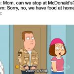 Worth a shot. | Me: Mom, can we stop at McDonald's?
Mom: Sorry, no, we have food at home.
Me:; Worth a shot. | image tagged in worth a shot | made w/ Imgflip meme maker