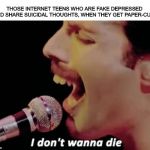 I don't wanna Die.... | THOSE INTERNET TEENS WHO ARE FAKE DEPRESSED  AND SHARE SUICIDAL THOUGHTS, WHEN THEY GET PAPER-CUTS | image tagged in i don't wanna die,freddie mercury,suicide | made w/ Imgflip meme maker