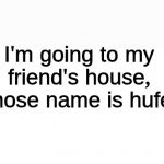 Hufel. | I'm going to my friend's house, whose name is hufel. | image tagged in blank white page,hufel,trap,i have no friends,memes | made w/ Imgflip meme maker