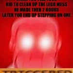 *Triggered In Pain* | WHEN YOU TELL YOUR KID TO CLEAN UP THE LEGO MESS HE MADE THEN 2 HOURS LATER YOU END UP STEPPING ON ONE | image tagged in you will die in 0 seconds,triggered,stepping on a lego,after hours,pain,fffffffuuuuuuuuuuuu | made w/ Imgflip meme maker