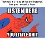 NOW LISTEN HERE YOU LITTLE SHIT | Teacher: why are u late?
Me: my dad is at the hospital
*7 days later* 
Teacher: is ur dad still at the hospital?
Me: yes he works there | image tagged in now listen here you little shit | made w/ Imgflip meme maker