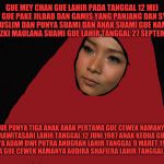 Dita Mey Chan | GUE MEY CHAN GUE LAHIR PADA TANGGAL 12 MEI 1957 GUE PAKE JILBAB DAN GAMIS YANG PANJANG DAN SYAR'I GUE MUSLIM DAN PUNYA SUAMI DAN ANAK SUAMI GUE NAMANYA R. MOH. RIZKI MAULANA SUAMI GUE LAHIR TANGGAL 27 SEPTEMBER 1953; GUE PUNYA TIGA ANAK ANAK PERTAMA GUE CEWEK NAMANYA LARISA PRAWITASARI LAHIR TANGGAL 12 JUNI 1987 ANAK KEDUA GUE COWOK NAMANYA ADAM DWI PUTRA ANUGRAH LAHIR TANGGAL 9 MARET 1989 DAN ANAK KETIGA GUE CEWEK NAMANYA AUDIRA SHAFIERA LAHIR TANGGAL 3 JUNI 1990 | image tagged in dita mey chan | made w/ Imgflip meme maker