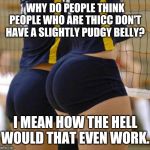 Volleyball Thicccness | WHY DO PEOPLE THINK PEOPLE WHO ARE THICC DON'T HAVE A SLIGHTLY PUDGY BELLY? I MEAN HOW THE HELL WOULD THAT EVEN WORK. | image tagged in volleyball thicccness | made w/ Imgflip meme maker