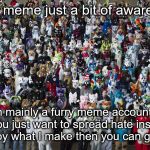 Furries | not a meme just a bit of awareness; I'm mainly a furry meme account so if you just want to spread hate instead of enjoy what I make then you can go away | image tagged in furries | made w/ Imgflip meme maker