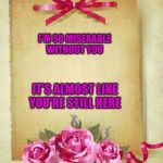 Greeting Card | I'M SO MISERABLE WITHOUT YOU; IT'S ALMOST LIKE YOU'RE STILL HERE | image tagged in greeting card | made w/ Imgflip meme maker