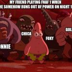 Spongebob Thug Tug | MY FRIEND PLAYING FNAF 1 WHEN HE SOMEHOW RUNS OUT OF POWER ON NIGHT 1; GOLDEN FREDDY; CHICA; FREDDY; FOXY; BONNIE | image tagged in spongebob thug tug | made w/ Imgflip meme maker