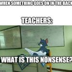 Tom in classroom | WHEN SOMETHING GOES ON IN THE BACK; TEACHERS:; WHAT IS THIS NONSENSE? | image tagged in tom in classroom | made w/ Imgflip meme maker