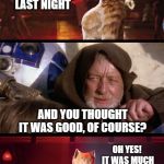 The Force can have a strong influence on cats | I WENT TO SEE STAR WARS LAST NIGHT; AND YOU THOUGHT IT WAS GOOD, OF COURSE? OH YES!  IT WAS MUCH BETTER THAN CATS... 
 I WILL GO SEE IT AGAIN AND AGAIN! | image tagged in cats and jedi mind tricks,star wars,obi wan kenobi jedi mind trick,jedi mind trick,cats | made w/ Imgflip meme maker