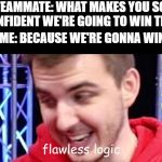 Flawless logic | TEAMMATE: WHAT MAKES YOU SO CONFIDENT WE'RE GOING TO WIN THIS; ME: BECAUSE WE'RE GONNA WIN | image tagged in flawless logic | made w/ Imgflip meme maker