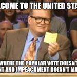 Whose Line | WELCOME TO THE UNITED STATES; WHERE THE POPULAR VOTE DOESN'T COUNT AND IMPEACHMENT DOESN'T MATTER | image tagged in whose line | made w/ Imgflip meme maker
