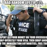 Illegal Immigration | BAD RANDOM LIFE TIP #71:; SPENT ALL YOUR MONEY ON YOUR OVERSEAS VACATION? OVERSTAY YOUR VISA, THEN DROP ANONYMOUS HINTS TO THE IMMIGRATION AUTHORITIES. FREE TRIP HOME! | image tagged in illegal immigration | made w/ Imgflip meme maker